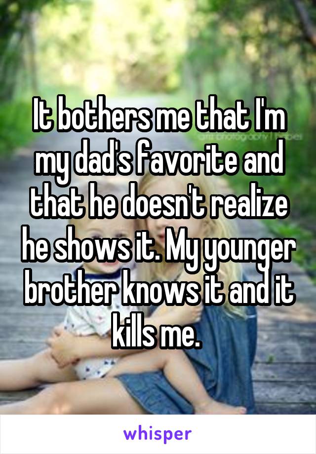It bothers me that I'm my dad's favorite and that he doesn't realize he shows it. My younger brother knows it and it kills me. 