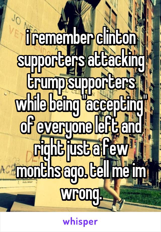 i remember clinton supporters attacking trump supporters while being "accepting" of everyone left and right just a few months ago. tell me im wrong.