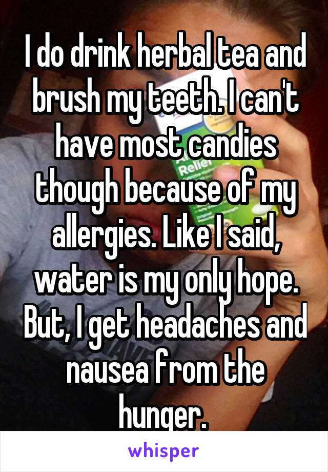 I do drink herbal tea and brush my teeth. I can't have most candies though because of my allergies. Like I said, water is my only hope. But, I get headaches and nausea from the hunger. 