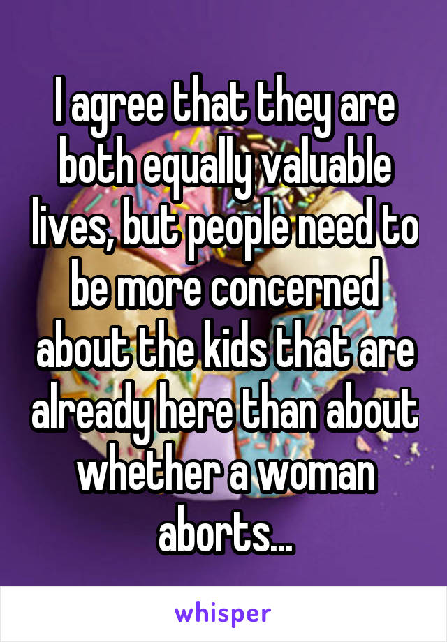 I agree that they are both equally valuable lives, but people need to be more concerned about the kids that are already here than about whether a woman aborts...