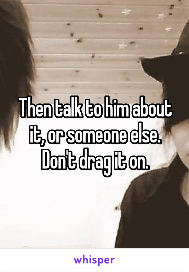 Then talk to him about it, or someone else. Don't drag it on.