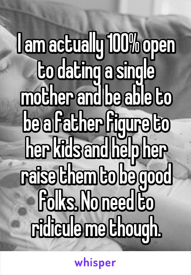 I am actually 100% open to dating a single mother and be able to be a father figure to her kids and help her raise them to be good folks. No need to ridicule me though.