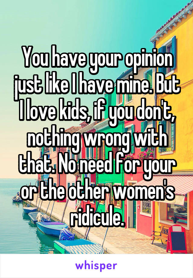 You have your opinion just like I have mine. But I love kids, if you don't, nothing wrong with that. No need for your or the other women's ridicule.