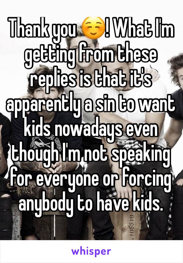 Thank you ☺! What I'm getting from these replies is that it's apparently a sin to want kids nowadays even though I'm not speaking for everyone or forcing anybody to have kids.