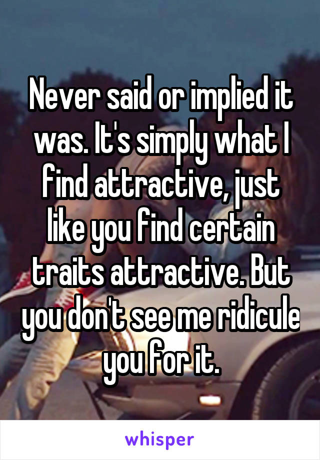 Never said or implied it was. It's simply what I find attractive, just like you find certain traits attractive. But you don't see me ridicule you for it.