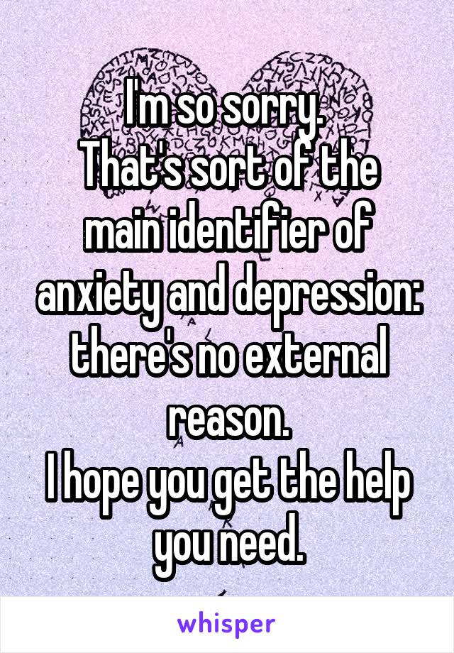 I'm so sorry. 
That's sort of the main identifier of anxiety and depression: there's no external reason.
I hope you get the help you need.