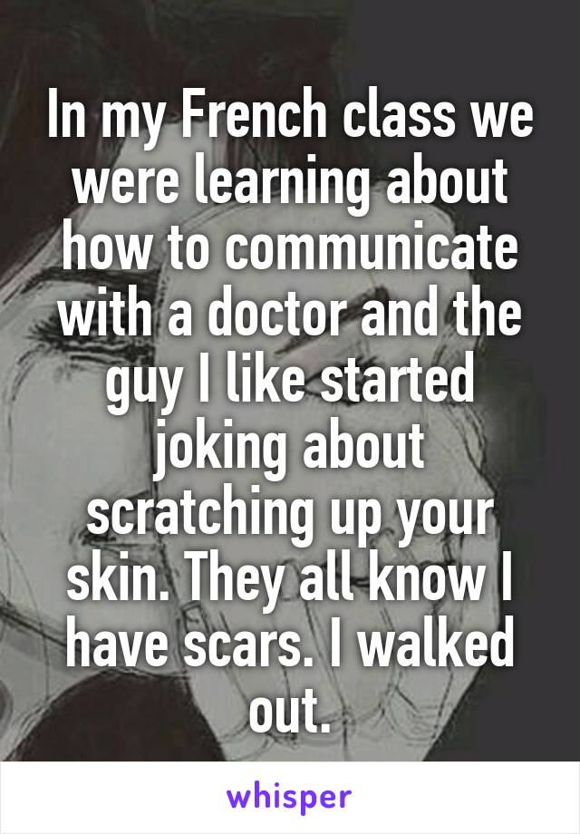 In my French class we were learning about how to communicate with a doctor and the guy I like started joking about scratching up your skin. They all know I have scars. I walked out.