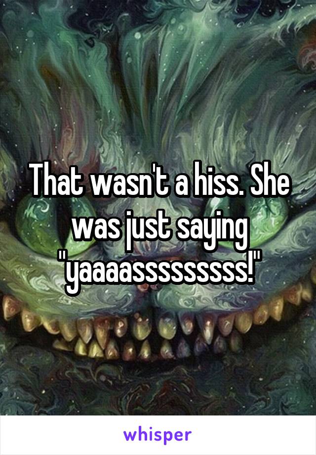 That wasn't a hiss. She was just saying "yaaaasssssssss!"