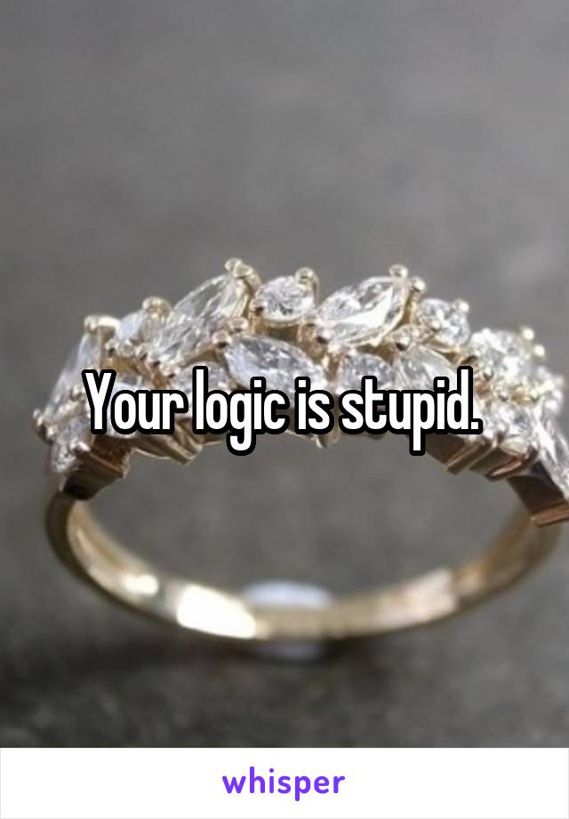Your logic is stupid. 