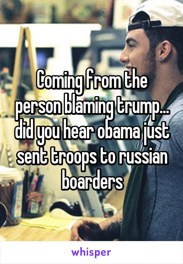 Coming from the person blaming trump... did you hear obama just sent troops to russian boarders