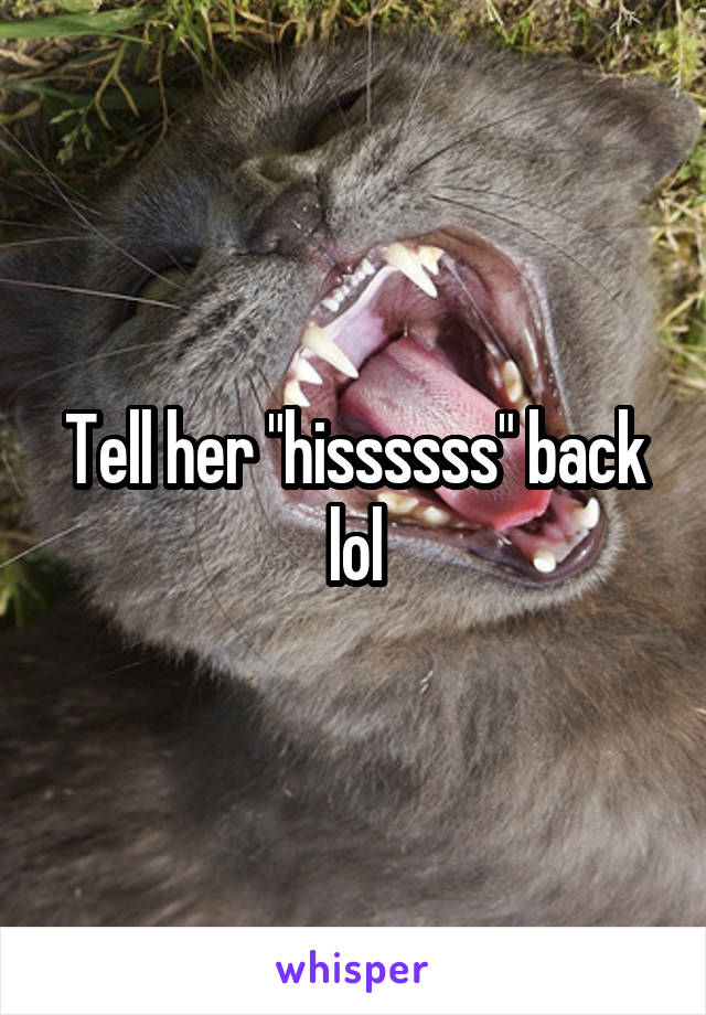 Tell her "hissssss" back lol