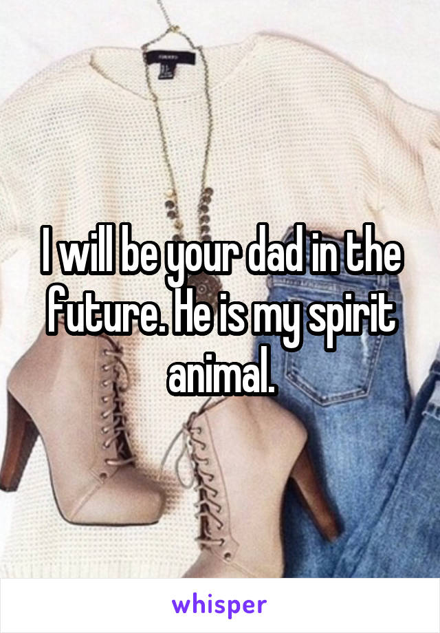 I will be your dad in the future. He is my spirit animal.