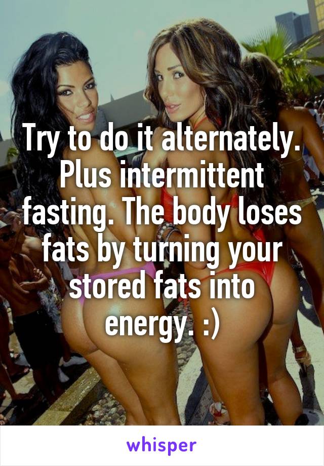 Try to do it alternately. Plus intermittent fasting. The body loses fats by turning your stored fats into energy. :)