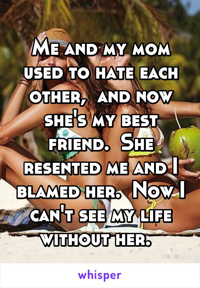 Me and my mom used to hate each other,  and now she's my best friend.  She resented me and I blamed her.  Now I can't see my life without her.  