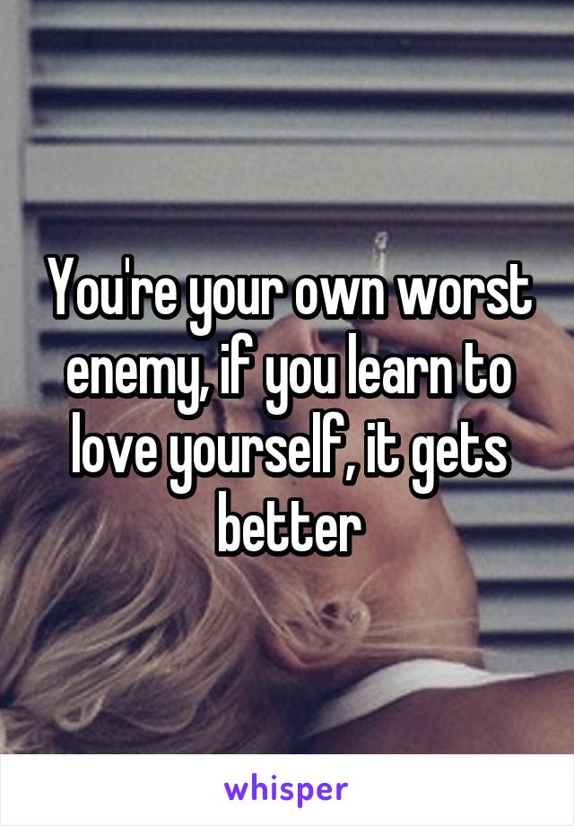 You're your own worst enemy, if you learn to love yourself, it gets better