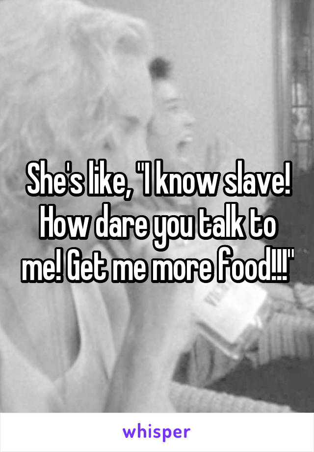 She's like, "I know slave! How dare you talk to me! Get me more food!!!"