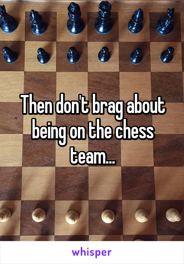 Then don't brag about being on the chess team...