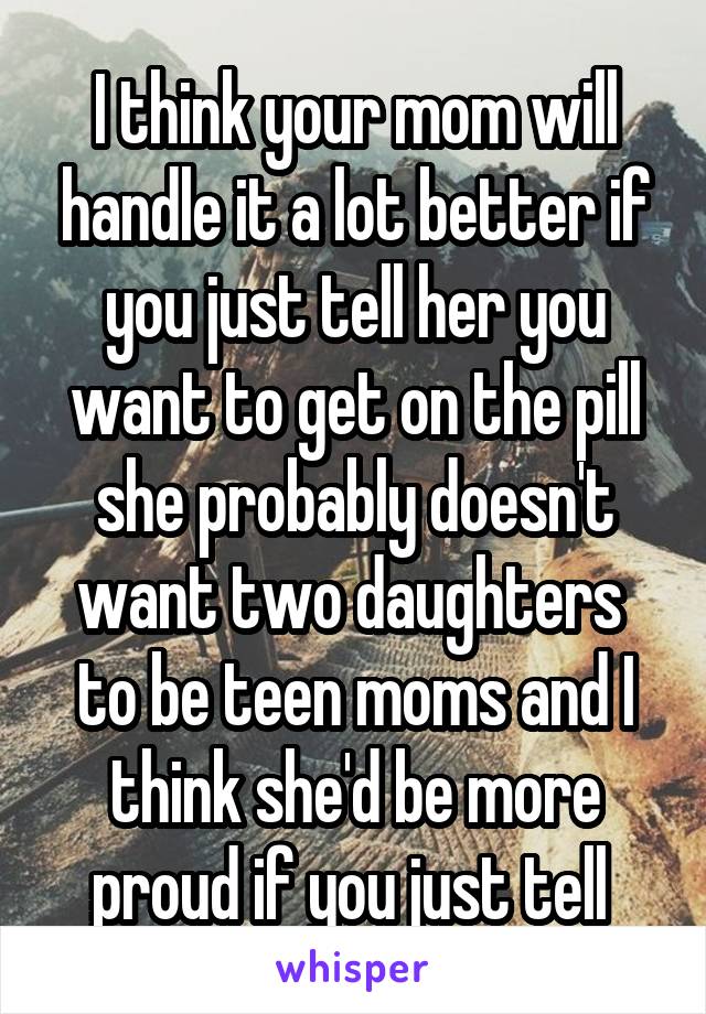 I think your mom will handle it a lot better if you just tell her you want to get on the pill she probably doesn't want two daughters  to be teen moms and I think she'd be more proud if you just tell 