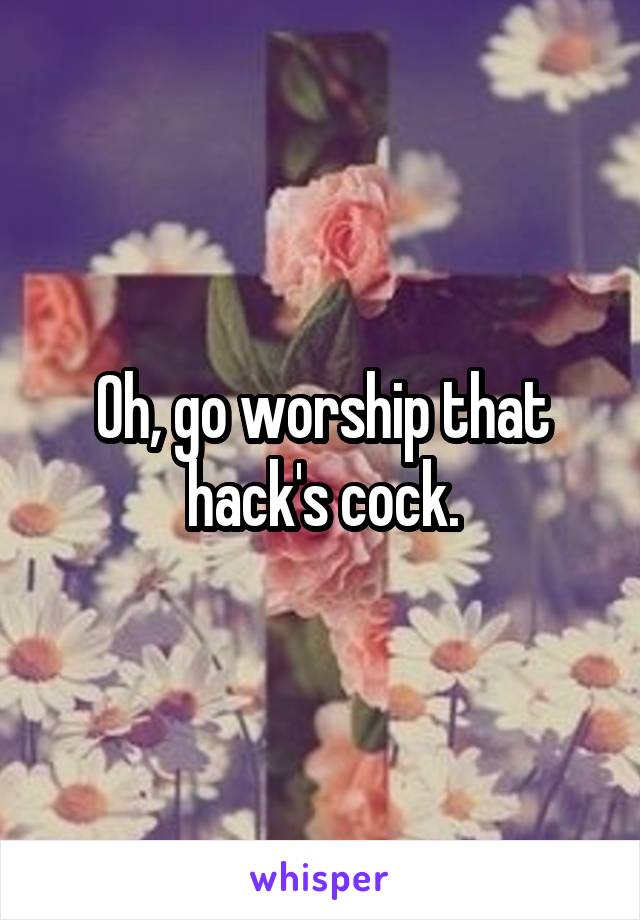 Oh, go worship that hack's cock.