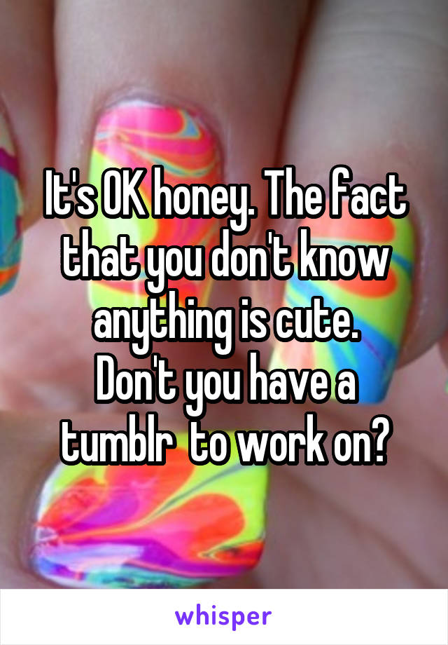 It's OK honey. The fact that you don't know anything is cute.
Don't you have a tumblr  to work on?