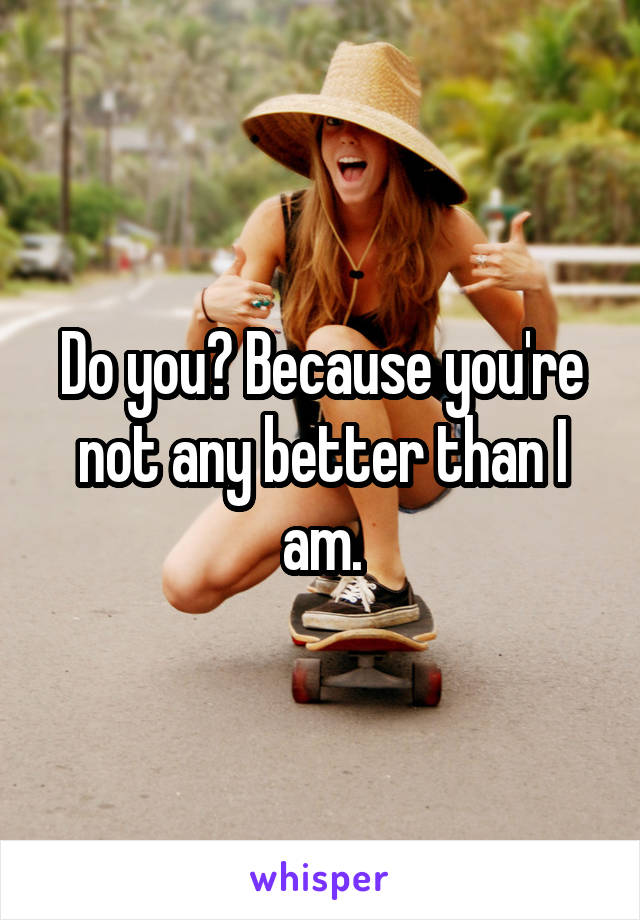 Do you? Because you're not any better than I am.