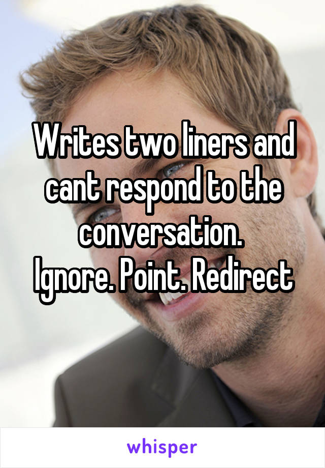 Writes two liners and cant respond to the conversation. 
Ignore. Point. Redirect
