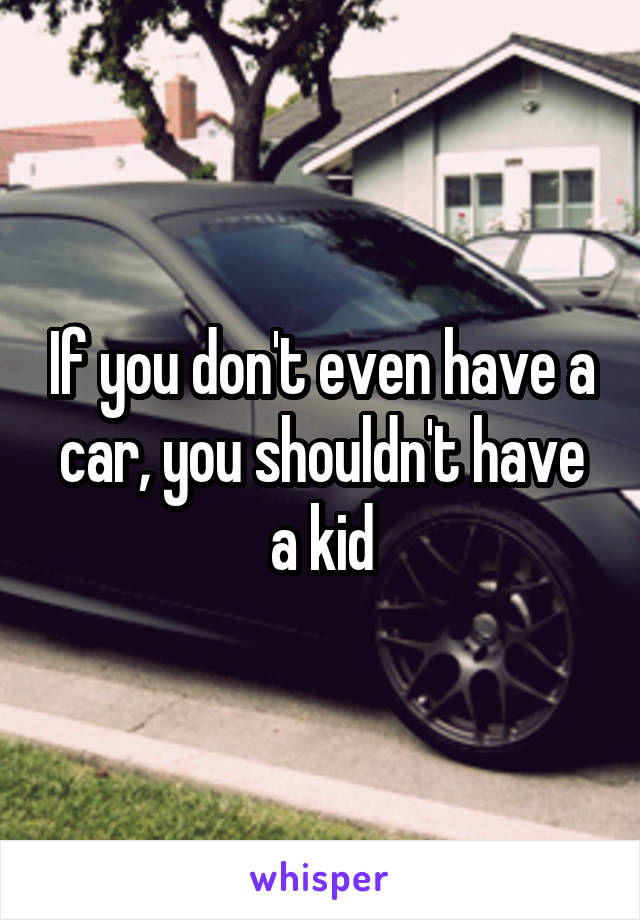If you don't even have a car, you shouldn't have a kid