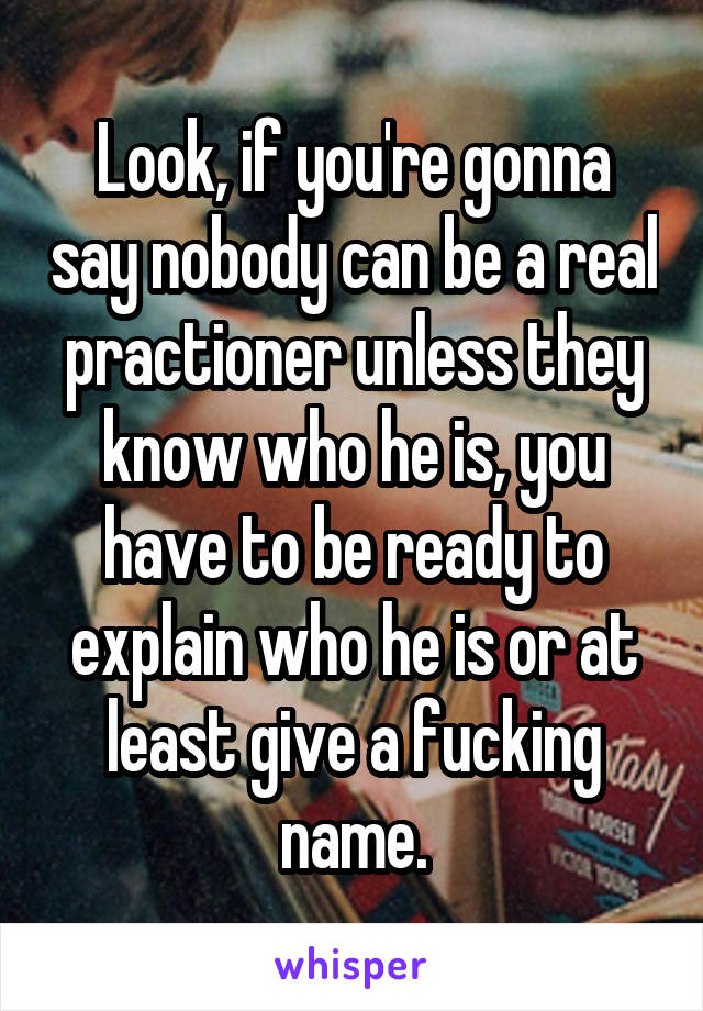 Look, if you're gonna say nobody can be a real practioner unless they know who he is, you have to be ready to explain who he is or at least give a fucking name.