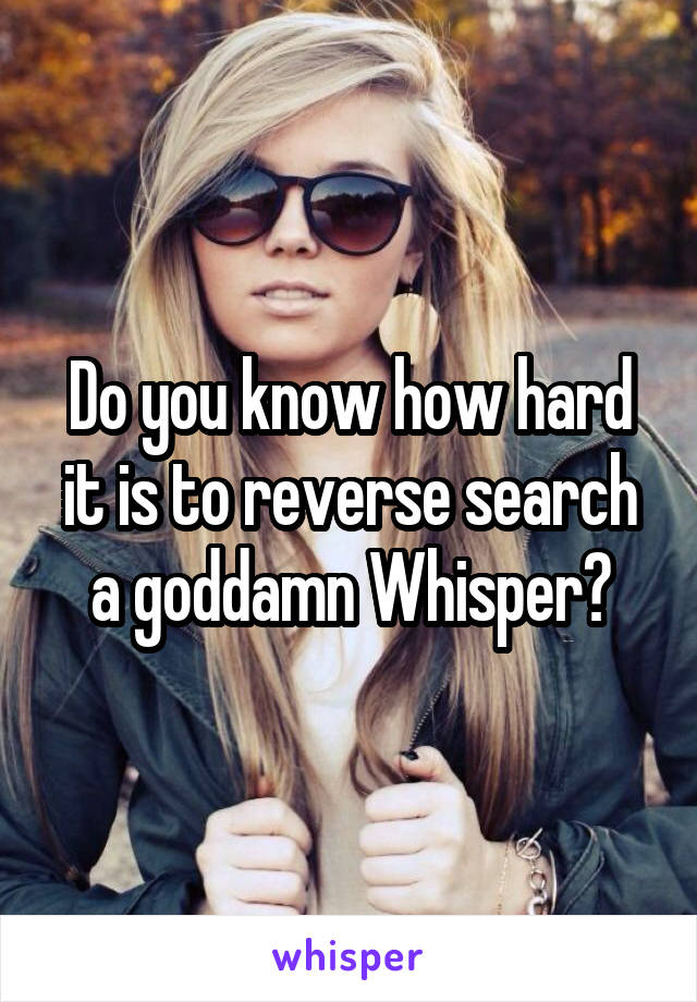 Do you know how hard it is to reverse search a goddamn Whisper?