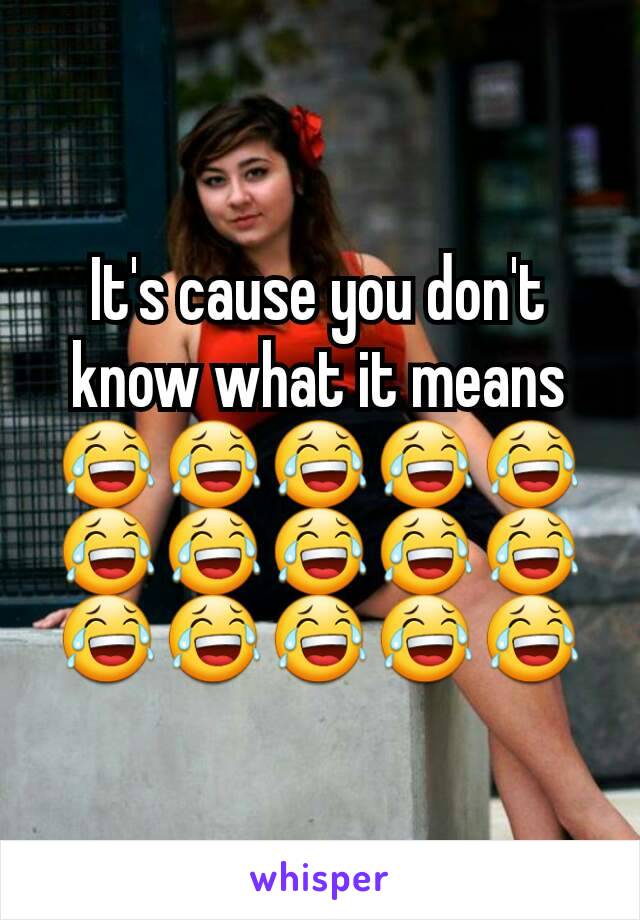 It's cause you don't know what it means 😂😂😂😂😂😂😂😂😂😂😂😂😂😂😂