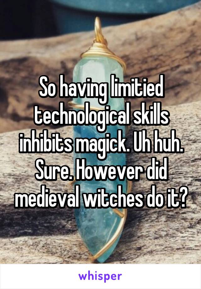 So having limitied technological skills inhibits magick. Uh huh. Sure. However did medieval witches do it?