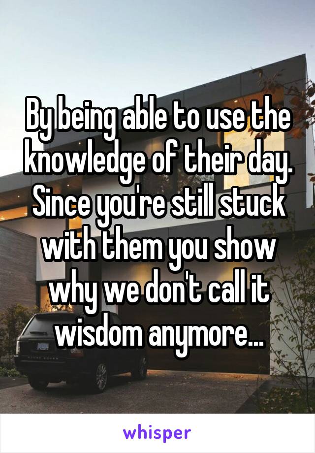 By being able to use the knowledge of their day.
Since you're still stuck with them you show why we don't call it wisdom anymore...