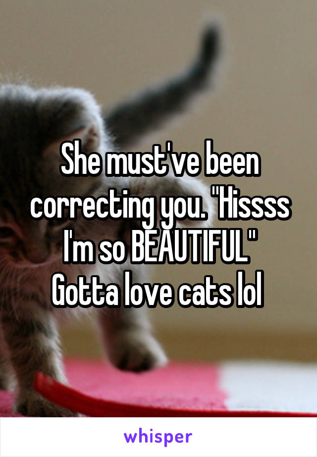 She must've been correcting you. "Hissss I'm so BEAUTIFUL"
Gotta love cats lol 