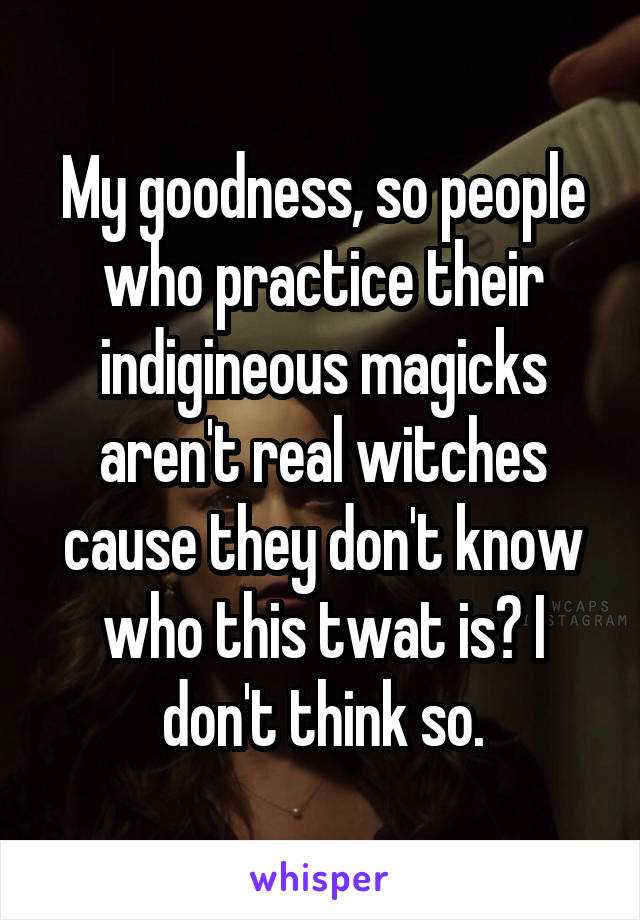 My goodness, so people who practice their indigineous magicks aren't real witches cause they don't know who this twat is? I don't think so.