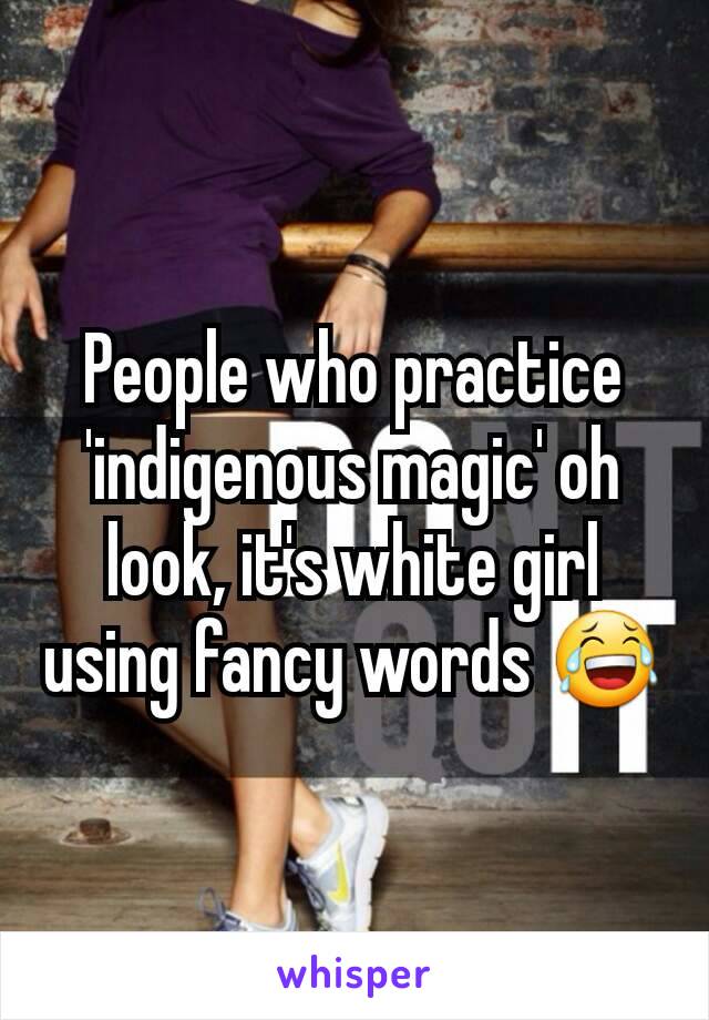 People who practice 'indigenous magic' oh look, it's white girl using fancy words 😂