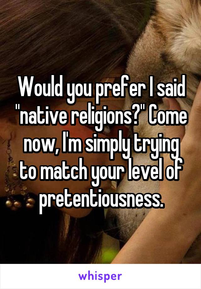 Would you prefer I said "native religions?" Come now, I'm simply trying to match your level of pretentiousness.