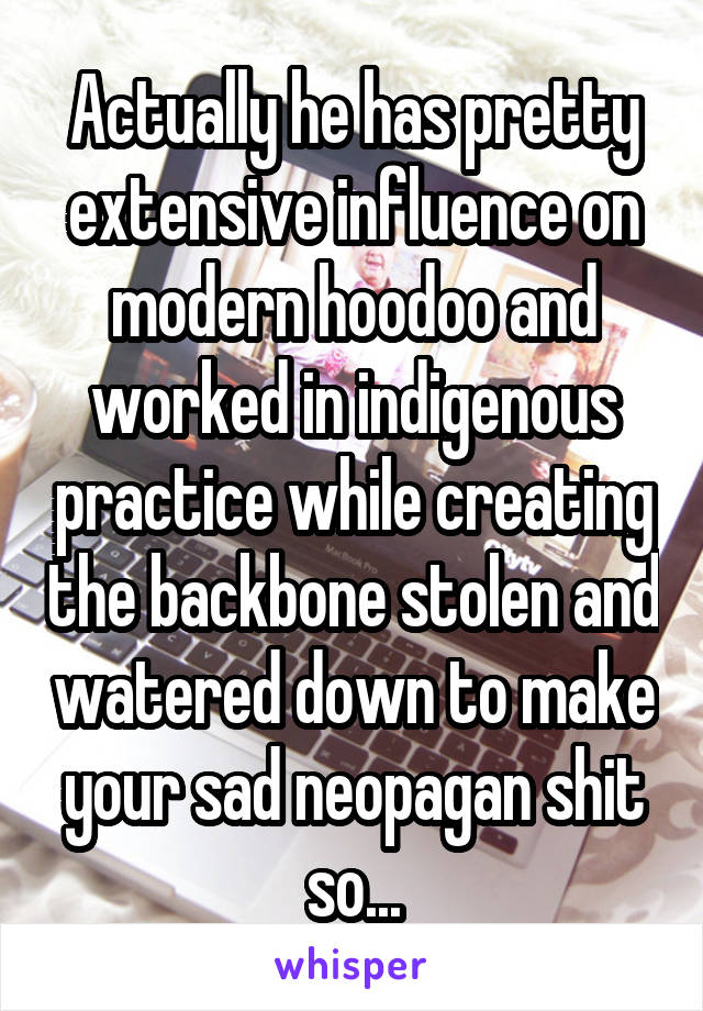 Actually he has pretty extensive influence on modern hoodoo and worked in indigenous practice while creating the backbone stolen and watered down to make your sad neopagan shit so...