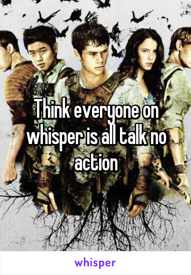 Think everyone on whisper is all talk no action