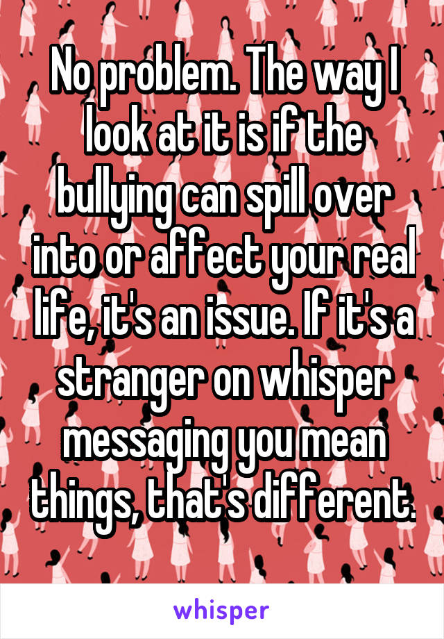 No problem. The way I look at it is if the bullying can spill over into or affect your real life, it's an issue. If it's a stranger on whisper messaging you mean things, that's different. 