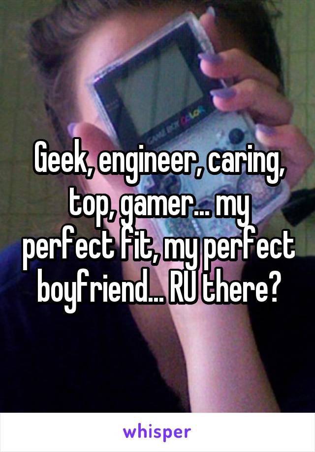 Geek, engineer, caring, top, gamer... my perfect fit, my perfect boyfriend... RU there?