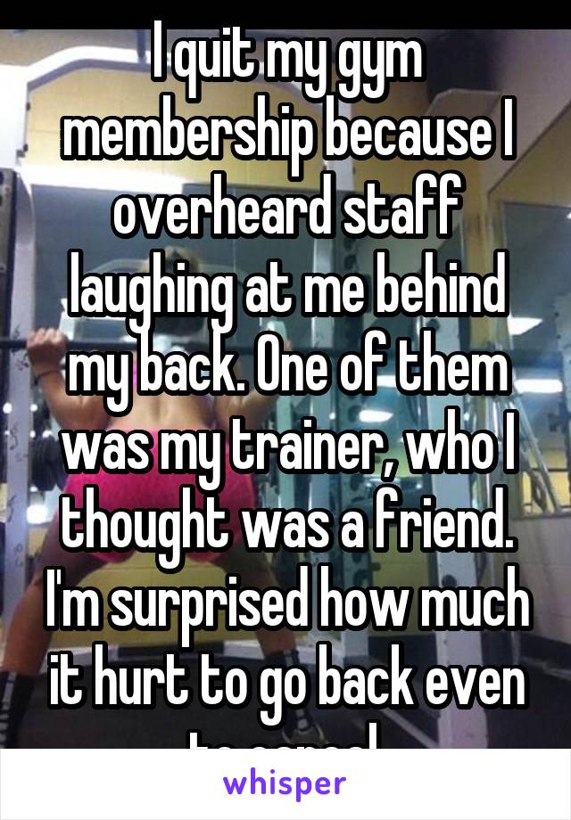 I quit my gym membership because I overheard staff laughing at me behind my back. One of them was my trainer, who I thought was a friend. I'm surprised how much it hurt to go back even to cancel.