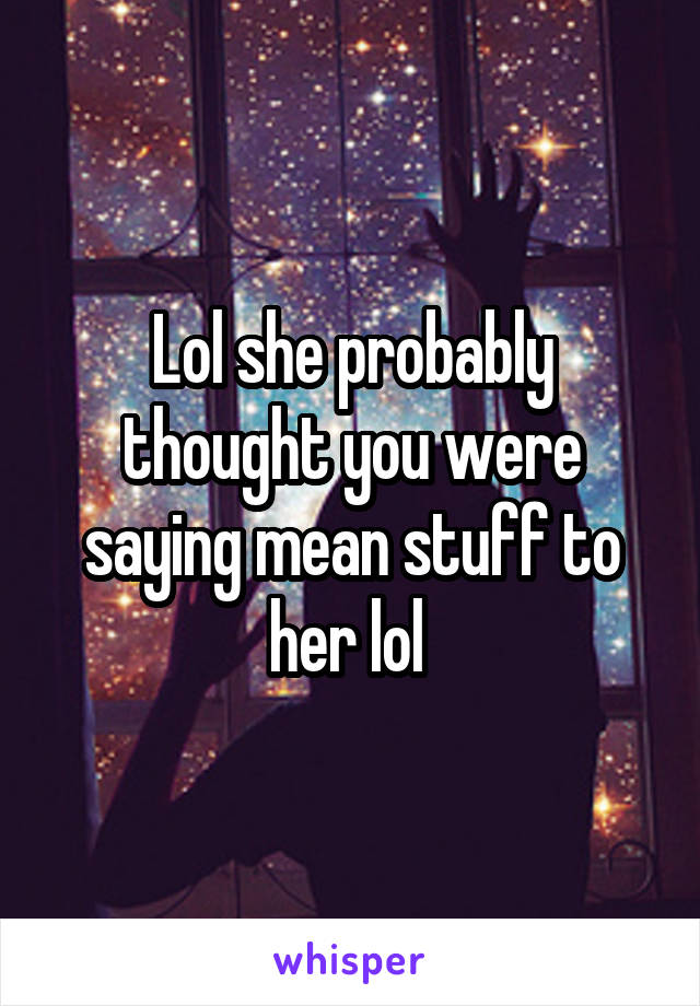 Lol she probably thought you were saying mean stuff to her lol 