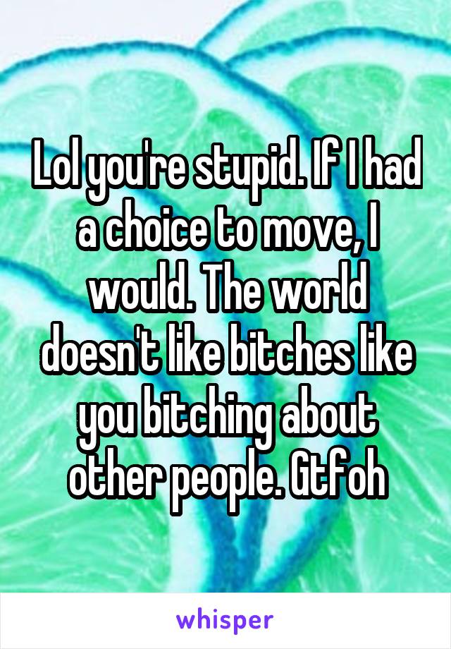 Lol you're stupid. If I had a choice to move, I would. The world doesn't like bitches like you bitching about other people. Gtfoh