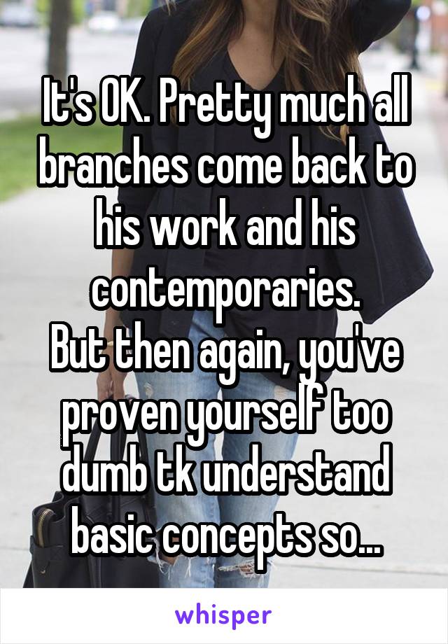 It's OK. Pretty much all branches come back to his work and his contemporaries.
But then again, you've proven yourself too dumb tk understand basic concepts so...