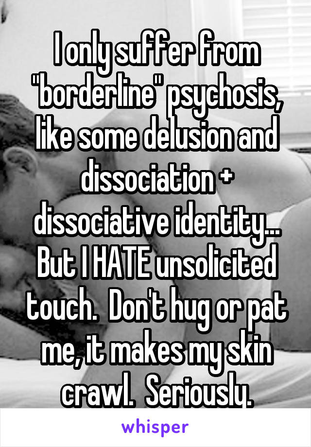 I only suffer from "borderline" psychosis, like some delusion and dissociation + dissociative identity... But I HATE unsolicited touch.  Don't hug or pat me, it makes my skin crawl.  Seriously.