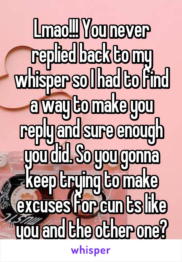 Lmao!!! You never replied back to my whisper so I had to find a way to make you reply and sure enough you did. So you gonna keep trying to make excuses for cun ts like you and the other one?