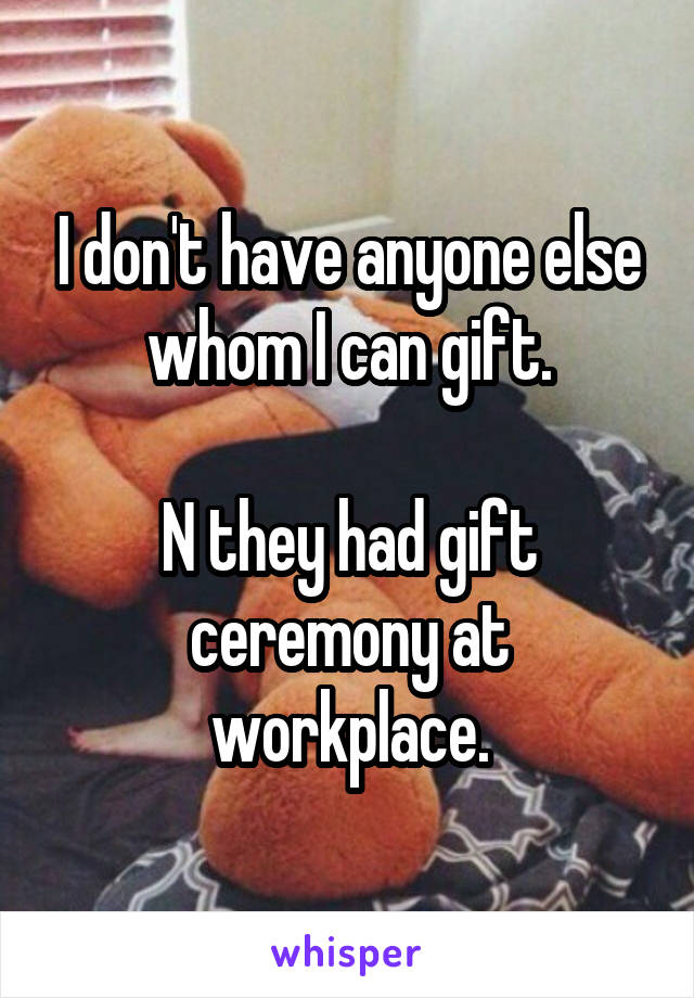 I don't have anyone else whom I can gift.

N they had gift ceremony at workplace.