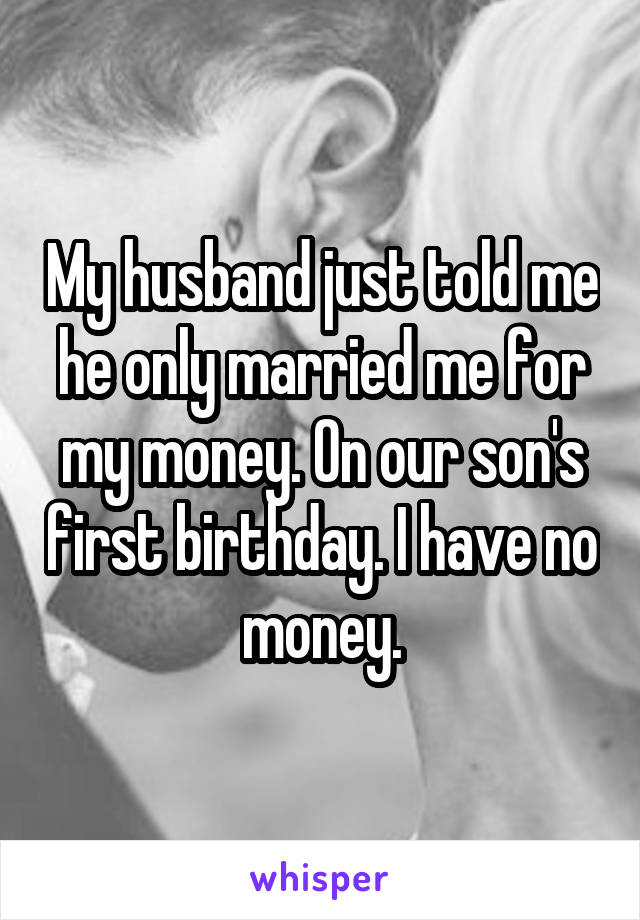 My husband just told me he only married me for my money. On our son's first birthday. I have no money.