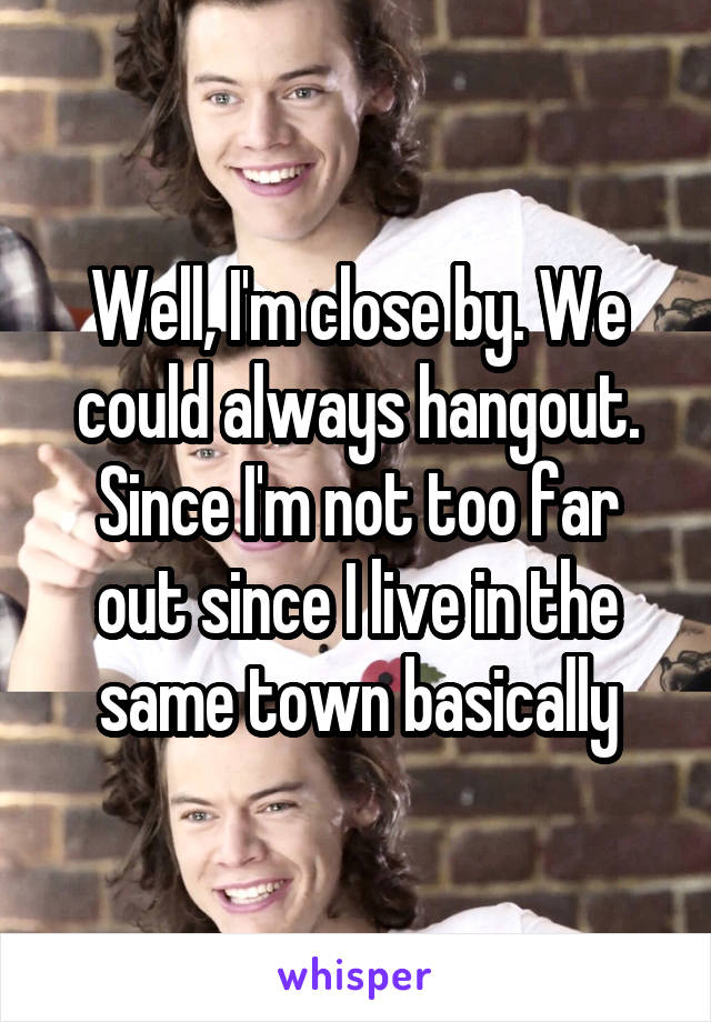 Well, I'm close by. We could always hangout. Since I'm not too far out since I live in the same town basically