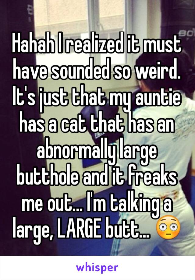 Hahah I realized it must have sounded so weird. It's just that my auntie has a cat that has an abnormally large butthole and it freaks me out... I'm talking a large, LARGE butt... 😳